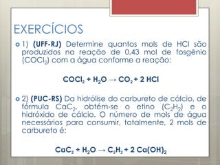 EXERCÍCIOS
 1) (UFF-RJ) Determine quantos mols de HCl são
produzidos na reação de 0,43 mol de fosgênio
(COCl2) com a água conforme a reação:
COCl2 + H2O → CO2 + 2 HCl
 2) (PUC-RS) Da hidrólise do carbureto de cálcio, de
fórmula CaC2, obtém-se o etino (C2H2) e o
hidróxido de cálcio. O número de mols de água
necessários para consumir, totalmente, 2 mols de
carbureto é:
CaC2 + H2O → C2H2 + 2 Ca(OH)2
 