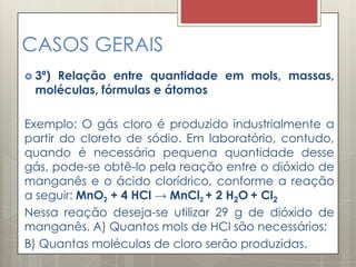 CASOS GERAIS
 3ª) Relação entre quantidade em mols, massas,
moléculas, fórmulas e átomos
Exemplo: O gás cloro é produzido industrialmente a
partir do cloreto de sódio. Em laboratório, contudo,
quando é necessária pequena quantidade desse
gás, pode-se obtê-lo pela reação entre o dióxido de
manganês e o ácido clorídrico, conforme a reação
a seguir: MnO2 + 4 HCl → MnCl2 + 2 H2O + Cl2
Nessa reação deseja-se utilizar 29 g de dióxido de
manganês. A) Quantos mols de HCl são necessários;
B) Quantas moléculas de cloro serão produzidas.
 