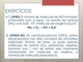 EXERCÍCIOS
 1) (UFES) O número de moléculas de NO formadas,
juntamente com a água, na reação da amônia
(NH3) com 3,60 ∙ 1021 moléculas de oxigênio (O2) é:
NH3 + O2 → NO + H2O
2) (UFRGS-RS) Os clorofluorcarbonos (CFCs) sofrem
decomposição nas altas camadas da atmosfera,
originando átomos de cloro, os quais atacam
moléculas de ozônio (O3), produzindo oxigênio.
Supondo que 1 mol de ozônio seja totalmente
transformado em moléculas de oxigênio, o
números de moléculas produzidas é:
 