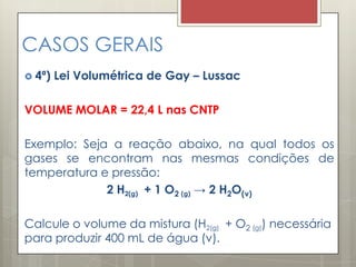 CASOS GERAIS
 4ª) Lei Volumétrica de Gay – Lussac
VOLUME MOLAR = 22,4 L nas CNTP
Exemplo: Seja a reação abaixo, na qual todos os
gases se encontram nas mesmas condições de
temperatura e pressão:
2 H2(g) + 1 O2 (g) → 2 H2O(v)
Calcule o volume da mistura (H2(g) + O2 (g)) necessária
para produzir 400 mL de água (v).
 