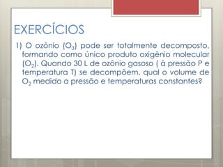 EXERCÍCIOS
1) O ozônio (O3) pode ser totalmente decomposto,
formando como único produto oxigênio molecular
(O2). Quando 30 L de ozônio gasoso ( à pressão P e
temperatura T) se decompõem, qual o volume de
O2 medido a pressão e temperaturas constantes?
 