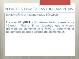 RELAÇÕES NUMÉRICAS FUNDAMENTAIS
 ABUNDÂNCIA RELATIVA DOS ISÓTOPOS
Exemplo 02: (UFRRJ) Um elemento M apresenta os
isótopos 79M e 81 M. Sabendo que a massa
atômica do elemento M é 79,90 u, determine os
percentuais de cada isótopo do elemento M.
 