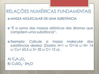 RELAÇÕES NUMÉRICAS FUNDAMENTAIS
 MASSA MOLECULAR DE UMA SUBSTÂNCIA
 “É a soma das massas atômicas dos átomos que
compõem uma substância”.
 Exemplo: Calcule a massa molecular das
substâncias abaixo: (Dados: H=1 u; O=16 u; N= 14
u; Cu= 63,5 u; S= 32 u; C= 12 u).
A) C6H12O6
B) CuSO4 ∙ 5H2O
 