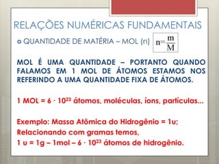 RELAÇÕES NUMÉRICAS FUNDAMENTAIS
 QUANTIDADE DE MATÉRIA – MOL (n)
MOL É UMA QUANTIDADE – PORTANTO QUANDO
FALAMOS EM 1 MOL DE ÁTOMOS ESTAMOS NOS
REFERINDO A UMA QUANTIDADE FIXA DE ÁTOMOS.
1 MOL = 6 ∙ 1023 átomos, moléculas, íons, partículas...
Exemplo: Massa Atômica do Hidrogênio = 1u;
Relacionando com gramas temos,
1 u = 1g – 1mol – 6 ∙ 1023 átomos de hidrogênio.
 