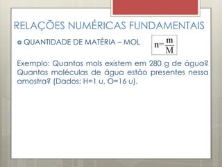RELAÇÕES NUMÉRICAS FUNDAMENTAIS
 QUANTIDADE DE MATÉRIA – MOL
Exemplo: Quantos mols existem em 280 g de água?
Quantas moléculas de água estão presentes nessa
amostra? (Dados: H=1 u, O=16 u).
 