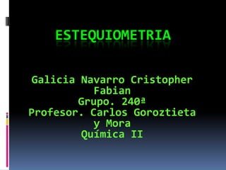 ESTEQUIOMETRIA
Galicia Navarro Cristopher
Fabian
Grupo. 240ª
Profesor. Carlos Goroztieta
y Mora
Química II
 