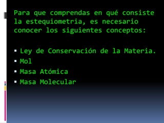 Para que comprendas en qué consiste
la estequiometria, es necesario
conocer los siguientes conceptos:
 Ley de Conservación de la Materia.
 Mol
 Masa Atómica
 Masa Molecular
 
