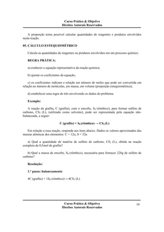 Curso Prático & Objetivo
Direitos Autorais Reservados
Curso Prático & Objetivo
Direitos Autorais Reservados
10
A proporção torna possível calcular quantidades de reagentes e produtos envolvidos
nesta reação.
05. CÁLCULO ESTEQUIOMÉTRICO
Calcula as quantidades de reagentes ou produtos envolvidos em um processo químico.
REGRA PRÁTICA:
a) conhecer a equação representativa da reação química;
b) ajustar os coeficientes da equação;
c) os coeficientes indicam a relação em número de moles que pode ser convertida em
relação ao número de moléculas, em massa, em volume (proporção estequiométrica);
d) estabelecer uma regra de três envolvendo os dados do problema.
Exemplo:
A reação da grafita, C (grafita), com o enxofre, S8 (rômbico), para formar sulfeto de
carbono, CS2 (L), (utilizado como solvente), pode ser representada pela equação não-
balanceada, a seguir:
C (grafite) + S8 (rômbico) → CS2 (L)
Em relação a essa reação, responda aos itens abaixo. Dados os valores aproximados das
massas atômicas dos elementos: C = 12u, S = 32u
a) Qual a quantidade de matéria de sulfeto de carbono, CS2 (L), obtida na reação
completa de 0,5mol de grafita?
b) Qual a massa de enxofre, S8 (rômbico), necessária para fornecer 228g de sulfeto de
carbono?
Resolução:
1.° passo: balanceamento
4C (grafite) + 1S8 (rômbico)→ 4CS2 (L)
 