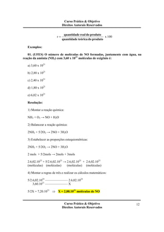 Curso Prático & Objetivo
Direitos Autorais Reservados
Curso Prático & Objetivo
Direitos Autorais Reservados
12
100xr
produtodoteóricaquantidade
produtodorealquantidade
=
Exemplos:
01. (UFES) O número de moléculas de NO formadas, juntamente com água, na
reação da amônia (NH3) com 3,60 x 1021
moléculas de oxigênio é:
a) 3,60 x 1021
b) 2,88 x 1021
c) 2,40 x 1021
d) 1,80 x 1021
e) 6,02 x 1021
Resolução:
1) Montar a reação química:
NH3 + O2 → NO + H2O
2) Balancear a reação química:
2NH3 + 5/2O2 → 2NO + 3H2O
3) Estabelecer as proporções estequiométricas:
2NH3 + 5/2O2 → 2NO + 3H2O
2 mols + 5/2mols → 2mols + 3mols
2.6,02.1023
+ 5/2.6,02.1023
→ 2.6,02.1023
+ 2.6,02.1023
(moléculas) (moléculas) (moléculas) (moléculas)
4) Montar a regras de três e realizar os cálculos matemáticos:
5/2.6,02.1023
——————— 2.6,02.1023
3,60.1021
–——————– X
5/2X = 7,20.1021
⇒ X = 2,88.1021
moléculas de NO
 