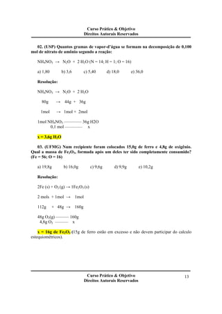 Curso Prático & Objetivo
Direitos Autorais Reservados
Curso Prático & Objetivo
Direitos Autorais Reservados
13
02. (USP) Quantos gramas de vapor-d’água se formam na decomposição de 0,100
mol de nitrato de amônio segundo a reação:
NH4NO3 → N2O + 2 H2O (N = 14; H = 1; O = 16)
a) 1,80 b) 3,6 c) 5,40 d) 18,0 e) 36,0
Resolução:
NH4NO3 → N2O + 2 H2O
80g → 44g + 36g
1mol → 1mol + 2mol
1mol NH4NO3 ———— 36g H2O
0,1 mol ———— x
x = 3,6g H2O
03. (UFMG) Num recipiente foram colocados 15,0g de ferro e 4,8g de oxigênio.
Qual a massa de Fe2O3, formada após um deles ter sido completamente consumido?
(Fe = 56; O = 16)
a) 19,8g b) 16,0g c) 9,6g d) 9,9g e) 10,2g
Resolução:
2Fe (s) + O2 (g) → 1Fe2O3 (s)
2 mols + 1mol → 1mol
112g + 48g → 160g
48g O2(g) ——— 160g
4,8g O2 ——— x
x = 16g de Fe2O3 (15g de ferro estão em excesso e não devem participar do calculo
estequiométricos).
 