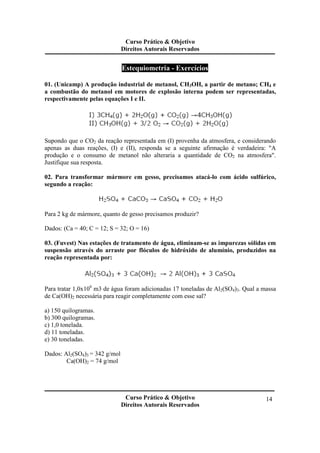 Curso Prático & Objetivo
Direitos Autorais Reservados
Curso Prático & Objetivo
Direitos Autorais Reservados
14
Estequiometria - Exercícios
01. (Unicamp) A produção industrial de metanol, CH3OH, a partir de metano; CH4 e
a combustão do metanol em motores de explosão interna podem ser representadas,
respectivamente pelas equações I e II.
Supondo que o CO2 da reação representada em (I) provenha da atmosfera, e considerando
apenas as duas reações, (I) e (II), responda se a seguinte afirmação é verdadeira: "A
produção e o consumo de metanol não alteraria a quantidade de CO2 na atmosfera".
Justifique sua resposta.
02. Para transformar mármore em gesso, precisamos atacá-lo com ácido sulfúrico,
segundo a reação:
Para 2 kg de mármore, quanto de gesso precisamos produzir?
Dados: (Ca = 40; C = 12; S = 32; O = 16)
03. (Fuvest) Nas estações de tratamento de água, eliminam-se as impurezas sólidas em
suspensão através do arraste por flóculos de hidróxido de alumínio, produzidos na
reação representada por:
Para tratar 1,0x106
m3 de água foram adicionadas 17 toneladas de Al2(SO4)3. Qual a massa
de Ca(OH)2 necessária para reagir completamente com esse sal?
a) 150 quilogramas.
b) 300 quilogramas.
c) 1,0 tonelada.
d) 11 toneladas.
e) 30 toneladas.
Dados: Al2(SO4)3 = 342 g/mol
Ca(OH)2 = 74 g/mol
 