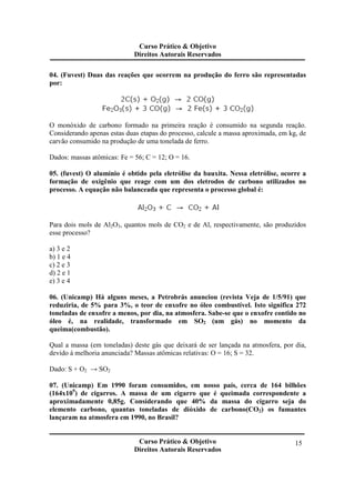 Curso Prático & Objetivo
Direitos Autorais Reservados
Curso Prático & Objetivo
Direitos Autorais Reservados
15
04. (Fuvest) Duas das reações que ocorrem na produção do ferro são representadas
por:
O monóxido de carbono formado na primeira reação é consumido na segunda reação.
Considerando apenas estas duas etapas do processo, calcule a massa aproximada, em kg, de
carvão consumido na produção de uma tonelada de ferro.
Dados: massas atômicas: Fe = 56; C = 12; O = 16.
05. (fuvest) O alumínio é obtido pela eletrólise da bauxita. Nessa eletrólise, ocorre a
formação de oxigênio que reage com um dos eletrodos de carbono utilizados no
processo. A equação não balanceada que representa o processo global é:
Para dois mols de Al2O3, quantos mols de CO2 e de Al, respectivamente, são produzidos
esse processo?
a) 3 e 2
b) 1 e 4
c) 2 e 3
d) 2 e 1
e) 3 e 4
06. (Unicamp) Há alguns meses, a Petrobrás anunciou (revista Veja de 1/5/91) que
reduziria, de 5% para 3%, o teor de enxofre no óleo combustível. Isto significa 272
toneladas de enxofre a menos, por dia, na atmosfera. Sabe-se que o enxofre contido no
óleo é, na realidade, transformado em SO2 (um gás) no momento da
queima(combustão).
Qual a massa (em toneladas) deste gás que deixará de ser lançada na atmosfera, por dia,
devido à melhoria anunciada? Massas atômicas relativas: O = 16; S = 32.
Dado: S + O2 → SO2
07. (Unicamp) Em 1990 foram consumidos, em nosso país, cerca de 164 bilhões
(164x109
) de cigarros. A massa de um cigarro que é queimada correspondente a
aproximadamente 0,85g. Considerando que 40% da massa do cigarro seja do
elemento carbono, quantas toneladas de dióxido de carbono(CO2) os fumantes
lançaram na atmosfera em 1990, no Brasil?
 