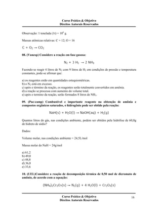 Curso Prático & Objetivo
Direitos Autorais Reservados
Curso Prático & Objetivo
Direitos Autorais Reservados
16
Observação: 1 tonelada (1t) = 106
g.
Massas atômicas relativas: C = 12; O = 16
08. (Vunesp) Considere a reação em fase gasosa:
Fazendo-se reagir 4 litros de N2 com 9 litros de H2 em condições de pressão e temperatura
constantes, pode-se afirmar que:
a) os reagentes estão em quantidades estequiométricas.
b) o N2 está em excesso.
c) após o término da reação, os reagentes serão totalmente convertidos em amônia.
d) a reação se processa com aumento do volume total.
e) após o termino da reação, serão formados 8 litros de NH3.
09. (Puc-camp) Combustível e importante reagente na obtenção de amônia e
compostos orgânicos saturados, o hidrogênio pode ser obtido pela reação:
Quantos litros do gás, nas condições ambiente, podem ser obtidos pela hidrólise de 60,0g
de hidreto de sódio?
Dados:
Volume molar, nas condições ambiente = 24,5L/mol
Massa molar do NaH = 24g/mol
a) 61,2
b) 49,0
c) 44,8
d) 36,8
e) 33,6
10. (UEL)Considere a reação de decomposição térmica de 0,50 mol de dicromato de
amônio, de acordo com a equação:
 