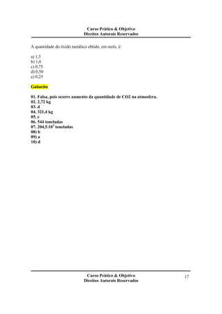 Curso Prático & Objetivo
Direitos Autorais Reservados
Curso Prático & Objetivo
Direitos Autorais Reservados
17
A quantidade do óxido metálico obtido, em mols, é:
a) 1,5
b) 1,0
c) 0,75
d) 0,50
e) 0,25
Gabarito
01. Falsa, pois ocorre aumento da quantidade de CO2 na atmosfera.
02. 2,72 kg
03. d
04. 321,4 kg
05. e
06. 544 toneladas
07. 204,5.103
toneladas
08) b
09) a
10) d
 