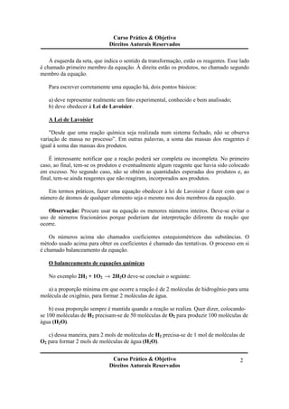 Curso Prático & Objetivo
Direitos Autorais Reservados
Curso Prático & Objetivo
Direitos Autorais Reservados
2
À esquerda da seta, que indica o sentido da transformação, estão os reagentes. Esse lado
é chamado primeiro membro da equação. À direita estão os produtos, no chamado segundo
membro da equação.
Para escrever corretamente uma equação há, dois pontos básicos:
a) deve representar realmente um fato experimental, conhecido e bem analisado;
b) deve obedecer à Lei de Lavoisier.
A Lei de Lavoisier
"Desde que uma reação química seja realizada num sistema fechado, não se observa
variação de massa no processo”. Em outras palavras, a soma das massas dos reagentes é
igual à soma das massas dos produtos.
É interessante notificar que a reação poderá ser completa ou incompleta. No primeiro
caso, ao final, tem-se os produtos e eventualmente algum reagente que havia sido colocado
em excesso. No segundo caso, não se obtém as quantidades esperadas dos produtos e, ao
final, tem-se ainda reagentes que não reagiram, incorporados aos produtos.
Em termos práticos, fazer uma equação obedecer à lei de Lavoisier é fazer com que o
número de átomos de qualquer elemento seja o mesmo nos dois membros da equação.
Observação: Procure usar na equação os menores números inteiros. Deve-se evitar o
uso de números fracionários porque poderiam dar interpretação diferente da reação que
ocorre.
Os números acima são chamados coeficientes estequiométricos das substâncias. O
método usado acima para obter os coeficientes é chamado das tentativas. O processo em si
é chamado balanceamento da equação.
O balanceamento de equações químicas
No exemplo 2H2 + 1O2 → 2H2O deve-se concluir o seguinte:
a) a proporção mínima em que ocorre a reação é de 2 moléculas de hidrogênio para uma
molécula de oxigênio, para formar 2 moléculas de água.
b) essa proporção sempre é mantida quando a reação se realiza. Quer dizer, colocando-
se 100 moléculas de H2 precisam-se de 50 moléculas de O2 para produzir 100 moléculas de
água (H2O).
c) dessa maneira, para 2 mols de moléculas de H2 precisa-se de 1 mol de moléculas de
O2 para formar 2 mols de moléculas de água (H2O).
 