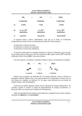 Curso Prático & Objetivo
Direitos Autorais Reservados
Curso Prático & Objetivo
Direitos Autorais Reservados
3
2H2 + 1O2 → 2H2O
2 moléculas 1 molécula 2 moléculas
a) 2 mols 1 mol 2 mols
b) 2 x 6 x 1023
6 x 1023
2 x 6 x 1023
(moléculas) (moléculas) (moléculas)
c) 4 g de H2 32 g de O2 36 g de H2O
O esquema acima é básico, fundamental. Veja que ao se achar os coeficientes
estequiométricos pode-se fazer a interpretação da reação de várias maneiras:
a) relacionar os números de mols;
b) relacionar os números de moléculas;
c) relacionar as massas das substâncias.
O raciocínio pode ainda ser ampliado fazendo-se a leitura em diagonal ou em zig-zag.
Por exemplo, pode-se dizer que 2 mols de moléculas de H2 reagem com 6 x 1023
moléculas
de O2 para formar 36 g de H2O. Veja outras leituras.
Um outro aspecto a considerar é ilustrado na figura a seguir, correspondente à equação:
2H2 + 1O2 → 2H2O
Observe que as ligações nas moléculas H2 e O2 foram quebradas. Antes, os átomos de
hidrogênio estavam ligados entre si em cada molécula H2 acontecendo o mesmo com os
dois átomos de oxigênio na molécula O2. Na água, cada molécula tem um átomo de
oxigênio ligado a dois de hidrogênio.
O processo de quebrar ligações sempre envolve absorção de energia (endotérmico). Ao
contrário, quando os átomos se ligam há desprendimento de energia (exotérmico). A
discussão sobre esse assunto será mostrada na Termoquímica.
Além do procedimento das tentativas para balancear a equação há dois outros métodos,
chamados de algébrico e de oxirredução.
 