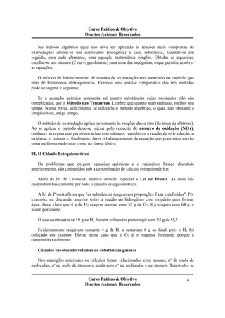 Curso Prático & Objetivo
Direitos Autorais Reservados
Curso Prático & Objetivo
Direitos Autorais Reservados
4
No método algébrico (que não deve ser aplicado às reações mais complexas de
oxirredução) atribui-se um coeficiente (incógnita) a cada substância, fazendo-se em
seguida, para cada elemento, uma equação matemática simples. Obtidas as equações,
escolhe-se um número (2 ou 4, geralmente) para uma das incógnitas, o que permite resolver
as equações.
O método de balanceamento de reações de oxirredução será mostrado no capítulo que
trata de fenômenos eletroquímicos. Fazendo uma análise comparativa dos três métodos
podê-se sugerir o seguinte:
Se a equação química apresenta até quatro substâncias cujas moléculas não são
complicadas, use o Método das Tentativas. Lembre que quanto mais treinado, melhor seu
tempo. Numa prova, dificilmente se utilizaria o método algébrico, o qual, não obstante a
simplicidade, exige tempo.
O método de oxirredução aplica-se somente às reações desse tipo (de troca de elétrons).
Ao se aplicar o método deve-se iniciar pelo conceito de número de oxidação (NOx),
conhecer as regras que permitem achar esse número, reconhecer a reação de oxirredução, o
oxidante, o redutor e, finalmente, fazer o balanceamento da equação que pode estar escrita
tanto na forma molecular como na forma iônica.
02. O Cálculo Estequiométrico
Os problemas que exigem equações químicas e o raciocínio básico discutido
anteriormente, são conhecidos sob a denominação de cálculo estequiométrico.
Além da lei de Lavoisier, merece atenção especial a Lei de Proust. As duas leis
respondem basicamente por todo o cálculo estequiométrico.
A lei de Proust afirma que "as substâncias reagem em proporções fixas e definidas". Por
exemplo, na discussão anterior sobre a reação do hidrogênio com oxigênio para formar
água, ficou claro que 4 g de H2 reagem sempre com 32 g de O2, 8 g reagem com 64 g, e
assim por diante.
O que aconteceria se 10 g de H2 fossem colocados para reagir com 32 g de O2?
Evidentemente reagiriam somente 4 g de H2 e restariam 6 g ao final, pois o H2 foi
colocado em excesso. Diz-se nesse caso que o O2 é o reagente limitante, porque é
consumido totalmente .
Cálculos envolvendo volumes de substâncias gasosas
Nos exemplos anteriores os cálculos foram relacionados com massas, nª de mols de
moléculas, nª de mols de átomos e ainda com nª de moléculas e de átomos. Todos eles se
 