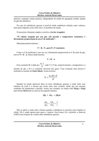 Curso Prático & Objetivo
Direitos Autorais Reservados
Curso Prático & Objetivo
Direitos Autorais Reservados
5
aplicam a qualquer reação química, independente do estado de agregação (sólido, líquido
ou gás) da substância.
No caso de substâncias gasosas é possível ainda estabelecer relações entre volumes,
tanto para reagentes como entre eles e os produtos da reação.
O raciocínio é bastante simples e envolve a Lei de Avogadro:
"O volume ocupado por um gás, sob pressão e temperatura constantes, é
diretamente proporcional ao seu nº de moléculas”.
Matematicamente teríamos:
V = K . N , para P e T constantes
Como o nª de moléculas é, por sua vez, diretamente proporcional ao nª de mols do gás,
tem-se N = k' . n. Desse modo teremos:
V = K’
. n
Essa constante k' é dada por
P
T.R
onde T e P são, respectivamente, a temperatura e a
pressão do gás, e R é a constante universal dos gases. Uma avaliação mais precisa é
realizada no assunto de Gases Ideais. Assim teremos:
P
TxRxn
V =
Quando na reação aparecem duas ou mais substâncias gasosas; a razão entre seus
números de mols é a mesma que existe entre seus volumes, desde que nas mesmas
condições de temperatura e pressão. Assim, por exemplo, na reação entre H2(g) e O2(g)
para formar H2O pode-se escrever da seguinte maneira:
2H2 + 1O2 → 2H2O
1
2
VO
VH
nO
nH
2
2
2
2
==
Não se aplica a razão entre volumes quando a substância se encontra como líquido ou
sólido. Ela é usada apenas para gases e vapores. Gay-Lussac foi o primeiro a observar
(1809) essas relações de volume entre substâncias gasosas.
 
