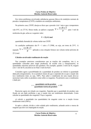 Curso Prático & Objetivo
Direitos Autorais Reservados
Curso Prático & Objetivo
Direitos Autorais Reservados
6
Em vários problemas envolvendo substâncias gasosas fala-se de condições normais de
pressão e temperatura (CNTP) e também em condições ambientais.
No primeiro caso, CNTP, deseja-se dizer que a pressão é de 1 atm e que a temperatura
vale O°C, ou 273 K. Desse modo, ao aplicar a equação
P
TxRxn
V = para 1 mol de
moléculas do gás, acha-se o seguinte valor:
V = 22,4 L/mol
quantidade chamada de volume molar nas CNTP.
As condições ambientais são P = 1 atm e T::298K, ou seja, em torno de 25°C. A
equação
P
TxRxn
V = aplicada a essa situação fornece um volume molar próximo de
25 L/mol .
Cálculos envolvendo rendimento da reação
Nos exemplos anteriores consideramos que as reações são completas, isto é, as
quantidades colocadas para reagir produzem, de acordo com a estequiometria, as
quantidades máximas possíveis dos produtos. Por exemplo, quando 2 mols de H2 reagem
com 1 mol de O2 encontra-se no final 2 mols de H2O..
Considere agora a possibilidade de a quantidade do produto ser inferior à quantidade
dada pela estequiometria. Ao se produzir menos do que o esperado diz-se que a reação não
teve rendimento total, ou seja, 100%. Para saber o rendimento de uma reação deve-se
raciocinar tanto sobre os produtos como sobre os reagentes. No primeiro caso o rendimento
é dado por:
100xr
produtodoteóricaquantidade
produtodorealquantidade
=
Raciocine agora em relação aos reagentes. Suponha que a quantidade do produto seja
fixada em um dado problema e que a reação tem um rendimento determinado. Como
calcular as quantidades dos reagentes? Faça o seguinte:
a) calcule a quantidade (ou quantidades) do reagente como se a reação tivesse
rendimento total (100%);
b) após o cálculo, divida o valor achado pelo rendimento, achando assim a massa do
reagente que deve ser empregada na reação.
 