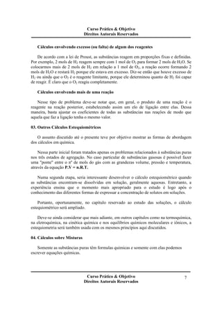 Curso Prático & Objetivo
Direitos Autorais Reservados
Curso Prático & Objetivo
Direitos Autorais Reservados
7
Cálculos envolvendo excesso (ou falta) de algum dos reagentes
De acordo com a lei de Proust, as substâncias reagem em proporções fixas e definidas.
Por exemplo, 2 mols de H2 reagem sempre com 1 mol de O2 para formar 2 mols de H2O. Se
colocarmos mais de 2 mols de H2 em relação a 1 mol de O2, a reação ocorre formando 2
mols de H2O e restará H2 porque ele estava em excesso. Diz-se então que houve excesso de
H2 ou ainda que o O2 é o reagente limitante, porque ele determinou quanto de H2 foi capaz
de reagir. É claro que o O2 reagiu completamente.
Cálculos envolvendo mais de uma reação
Nesse tipo de problema deve-se notar que, em geral, o produto de uma reação é o
reagente na reação posterior, estabelecendo assim um elo de ligação entre elas. Dessa
maneira, basta ajustar os coeficientes de todas as substâncias nas reações de modo que
aquela que faz a ligação tenha o mesmo valor.
03. Outros Cálculos Estequiométricos
O assunto discutido até o presente teve por objetivo mostrar as formas de abordagem
dos cálculos em química.
Nessa parte inicial foram tratados apenas os problemas relacionados à substâncias puras
nos três estados de agregação. No caso particular de substâncias gasosas é possível fazer
uma "ponte" entre o nº de mols do gás com as grandezas volume, pressão e temperatura,
através da equação P.V = n.R.T.
Numa segunda etapa, seria interessante desenvolver o cálculo estequiométrico quando
as substâncias encontram-se dissolvidas em solução, geralmente aquosas. Entretanto, a
experiência ensina que o momento mais apropriado para o estudo é logo após o
conhecimento das diferentes formas de expressar a concentração de solutos em soluções.
Portanto, oportunamente, no capítulo reservado ao estudo das soluções, o cálculo
estequiométrico será ampliado.
Deve-se ainda considerar que mais adiante, em outros capítulos como na termoquímica,
na eletroquímica, na cinética química e nos equilíbrios químicos moleculares e iônicos, a
estequiometria será também usada com os mesmos princípios aqui discutidos.
04. Cálculos sobre Misturas
Somente as substâncias puras têm formulas químicas e somente com elas podemos
escrever equações químicas.
 