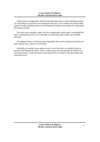 Curso Prático & Objetivo
Direitos Autorais Reservados
Curso Prático & Objetivo
Direitos Autorais Reservados
8
Numa mistura (composição variável) estão presentes duas ou mais substâncias puras.
Às vezes deseja-se expressar sua composição (em peso, ou em volume) ou mesmo saber
quanto de cada componente deve ser misturado para formar outra mistura de composição
previamente fixada.
Em certos casos, quando a água é um dos componentes, pode surgir a necessidade de
saber a quantidade que deve ser evaporada, ou adicionada, para atingir uma umidade
desejada.
De qualquer forma, o raciocínio aqui empregado não envolve relações de números de
mols, porque não se aplica a lei de Proust.
Entretanto, em muitos casos, pode-se usar a lei de Lavoisier, no sentido de que no
processo não há perda de massa. Assim, contanto que não haja acúmulo de material no
local do processo, a soma das massas que chegam deve ser igual à soma das massas que
saem desse local.
 