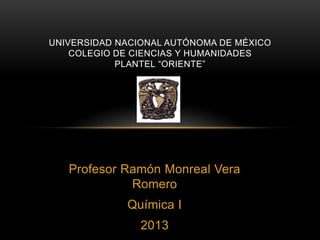 UNIVERSIDAD NACIONAL AUTÓNOMA DE MÉXICO
COLEGIO DE CIENCIAS Y HUMANIDADES
PLANTEL “ORIENTE”

Profesor Ramón Monreal Vera
Romero

Química I
2013

 