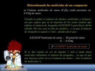 Determinando las moléculas de un compuesto
a) Cuántas moléculas de etano (C2H6) están presentes en
0.334g de etano.
Cuando te piden el número de átomos, moléculas o isótopos;
ten por seguro que en la mayoría de los casos tendrás que
utilizar el número de Avogadro (6.022X1023) para hacer dicho
cálculo. En este caso te dan los gramos… y ya que el número
de Avogadro es igual a 1 mol… puedes decir que:
6.022X1023moléculas de etano - 30 g/mol de etano
X - 0.334g
X= 6.70X1021 moléculas de etano
Si te das cuenta en vez de igualar 1 mol a tanta masa
molecular utilizamos el número de avogadro… ya que lo que
nos interesa saber no es el número de moles… sino el número
de moléculas=)
 