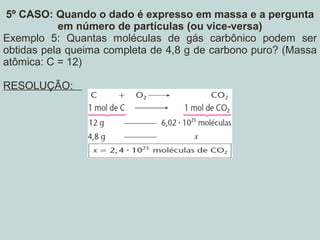 5º CASO: Quando o dado é expresso em massa e a pergunta
em número de partículas (ou vice-versa)
Exemplo 5: Quantas moléculas de gás carbônico podem ser
obtidas pela queima completa de 4,8 g de carbono puro? (Massa
atômica: C = 12)
RESOLUÇÃO:
 