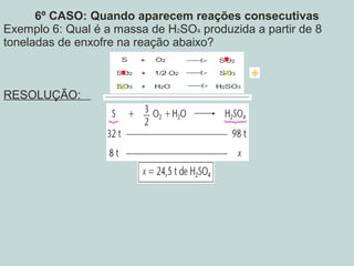6º CASO: Quando aparecem reações consecutivas
Exemplo 6: Qual é a massa de H2SO4 produzida a partir de 8
toneladas de enxofre na reação abaixo?
RESOLUÇÃO:
 