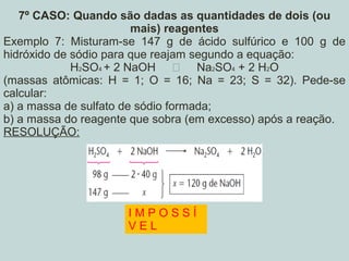 7º CASO: Quando são dadas as quantidades de dois (ou
mais) reagentes
Exemplo 7: Misturam-se 147 g de ácido sulfúrico e 100 g de
hidróxido de sódio para que reajam segundo a equação:
H2SO4 + 2 NaOH  Na2SO4 + 2 H2O
(massas atômicas: H = 1; O = 16; Na = 23; S = 32). Pede-se
calcular:
a) a massa de sulfato de sódio formada;
b) a massa do reagente que sobra (em excesso) após a reação.
RESOLUÇÃO:
I M P O S S Í
V E L
 