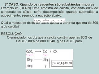 8º CASO: Quando os reagentes são substâncias impuras
Exemplo 8: (UFRN) Uma amostra de calcita, contendo 80% de
carbonato de cálcio, sofre decomposição quando submetida a
aquecimento, segundo a equação abaixo:
Qual a massa de óxido de cálcio obtida a partir da queima de 800
g de calcita?
RESOLUÇÃO:
O enunciado nos diz que a calcita contém apenas 80% de
CaCO3: 80% de 800 = 640 g de CaCO3 puro.
 