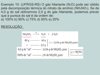 Exemplo 10: (UFRGS-RS) O gás hilariante (N2O) pode ser obtido
pela decomposição térmica do nitrato de amônio (NH4NO3). Se de
4,0 g do sal obtivermos 2,0 g do gás hilariante, podemos prever
que a pureza do sal é da ordem de:
a) 100% b) 90% c) 75% d) 50% e) 20%
RESOLUÇÃO:
 