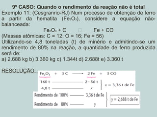 9º CASO: Quando o rendimento da reação não é total
Exemplo 11: (Cesgranrio-RJ) Num processo de obtenção de ferro
a partir da hematita (Fe2O3), considere a equação não-
balanceada:
Fe2O3 + C  Fe + CO
(Massas atômicas: C = 12; O = 16; Fe = 56)
Utilizando-se 4,8 toneladas (t) de minério e admitindo-se um
rendimento de 80% na reação, a quantidade de ferro produzida
será de:
a) 2.688 kg b) 3.360 kg c) 1.344t d) 2.688t e) 3.360 t
RESOLUÇÃO:
 