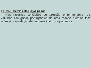 Lei volumétrica de Gay-Lussac
Nas mesmas condições de pressão e temperatura, os
volumes dos gases participantes de uma reação química têm
entre si uma relação de números inteiros e pequenos.
 