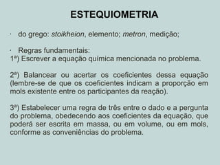 ESTEQUIOMETRIA
• do grego: stoikheion, elemento; metron, medição;
• Regras fundamentais:
1ª) Escrever a equação química mencionada no problema.
2ª) Balancear ou acertar os coeficientes dessa equação
(lembre-se de que os coeficientes indicam a proporção em
mols existente entre os participantes da reação).
3ª) Estabelecer uma regra de três entre o dado e a pergunta
do problema, obedecendo aos coeficientes da equação, que
poderá ser escrita em massa, ou em volume, ou em mols,
conforme as conveniências do problema.
 