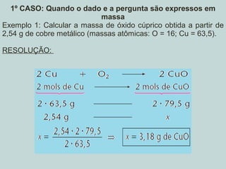 1º CASO: Quando o dado e a pergunta são expressos em
massa
Exemplo 1: Calcular a massa de óxido cúprico obtida a partir de
2,54 g de cobre metálico (massas atômicas: O = 16; Cu = 63,5).
RESOLUÇÃO:
 