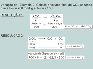 Variação do Exemplo 2: Calcule o volume final do CO2, sabendo
que a Pfinal = 700 mmHg e Tfinal = 27 °C.
RESOLUÇÃO 1:
RESOLUÇÃO 2:
 
