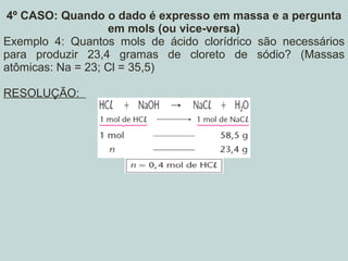 4º CASO: Quando o dado é expresso em massa e a pergunta
em mols (ou vice-versa)
Exemplo 4: Quantos mols de ácido clorídrico são necessários
para produzir 23,4 gramas de cloreto de sódio? (Massas
atômicas: Na = 23; Cl = 35,5)
RESOLUÇÃO:
 