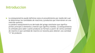 Introduccion
 La estequiometria puede definirse como el procedimiento por medio del cual
se determinan las cantidades de reactivos y productos que intervienen en una
reacción química.
La palabra estequiometria es derivada del griego stoicheion que significa
primer principio o elemento y metrón que significa medida. La estequiometria
es utilizada para saber cuanto producto se formara a partir de cierta cantidad
de reactivo ó que cantidad de reactivo se necesita para obtener una cantidad
“x” de producto
 