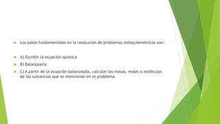  Los pasos fundamentales en la resolución de problemas estequiometricos son :
 A) Escribir la ecuación química
 B) Balancearla
 C) A partir de la ecuación balanceada, calcular las masas, moles o moléculas
de las sustancias que se mencionan en el problema.
 