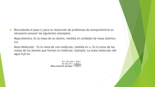  Recordando el paso c) para la resolución de problemas de estequiometria es
necesario conocer los siguientes conceptos:
• Masa Atomica: Es la masa de un átomo, medida en unidades de masa atómica
(u).
• Masa Molecular: Es la masa de una molécula, medida en u. Es la suma de las
masas de los átomos que forman la molécula. Ejemplo: La masa molecular del
agua H2O es:
H = 1.0 u X 2 = 2.0 u
O= 16 u X 1 = 16.0 u
Masa molecular del agua = 18.0 u.
 