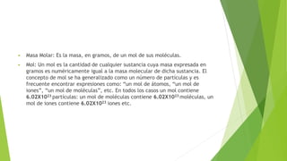  Masa Molar: Es la masa, en gramos, de un mol de sus moléculas.
 Mol: Un mol es la cantidad de cualquier sustancia cuya masa expresada en
gramos es numéricamente igual a la masa molecular de dicha sustancia. El
concepto de mol se ha generalizado como un número de partículas y es
frecuente encontrar expresiones como: “un mol de átomos, “un mol de
iones”, “un mol de moléculas”, etc. En todos los casos un mol contiene
6.02X1023 partículas: un mol de moléculas contiene 6.02X1023 moléculas, un
mol de iones contiene 6.02X1023 iones etc.
 
