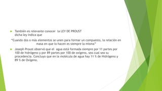  También es relevante conocer la LEY DE PROUST
dicha ley indica que
“Cuando dos o más elementos se unen para formar un compuesto, la relación en
masa en que lo hacen es siempre la misma”
 Joseph Proust observó que el agua está formada siempre por 11 partes por
100 de hidrógeno y por 89 partes por 100 de oxígeno, sea cual sea su
procedencia. Concluyo que en la molécula de agua hay 11 % de Hidrógeno y
89 % de Oxígeno.
 
