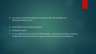  Los pasos fundamentales en la resolución de problemas
estequiometricos son :
 A) Escribir la ecuación química
 B) Balancearla
 C) A partir de la ecuación balanceada, calcular las masas, moles o
moléculas de las sustancias que se mencionan en el problema.
 
