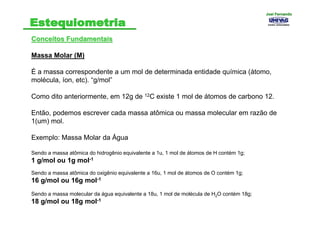 Conceitos FundamentaisConceitos Fundamentais
Massa Molar (M)
É a massa correspondente a um mol de determinada entidade química (átomo,
molécula, íon, etc). “g/mol”
Como dito anteriormente, em 12g de 12C existe 1 mol de átomos de carbono 12.
Então, podemos escrever cada massa atômica ou massa molecular em razão de
1(um) mol.
Exemplo: Massa Molar da Água
Sendo a massa atômica do hidrogênio equivalente a 1u, 1 mol de átomos de H contém 1g;
1 g/mol ou 1g mol-1
Sendo a massa atômica do oxigênio equivalente a 16u, 1 mol de átomos de O contém 1g;
16 g/mol ou 16g mol-1
Sendo a massa molecular da água equivalente a 18u, 1 mol de molécula de H2O contém 18g;
18 g/mol ou 18g mol-1
Joel FernandoJoel Fernando
 