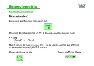 Conceitos FundamentaisConceitos Fundamentais
Número de mols (n)
Expressa a quantidade de matéria em mol.
n= m
M
O número de mols presentes em 414 g de água equivale a quantos mols?
n = 414g
18g mol-1 = 23 mol
Qual o número de mols presentes em 414 g de Etanol, sabendo que a fórmula
molecular do mesmo é C2H6O? R = 9 mols.
Conversão Massa >> Mol Conversão Mol >> Massa
n = m m = n x M
M
Joel FernandoJoel Fernando
 