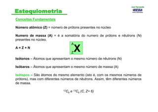 Conceitos FundamentaisConceitos Fundamentais
Número atômico (Z) = número de prótons presentes no núcleo
Numero de massa (A) = é a somatória do numero de prótons e nêutrons (N)
presentes no núcleo.
A = Z + N
Isótonos – Átomos que apresentam o mesmo número de nêutrons (N)
Isóbaros – Átomos que apresentam o mesmo número de massa (A)
Isótopos – São átomos do mesmo elemento (isto é, com os mesmos números de
prótons), mas com diferentes números de nêutrons. Assim, têm diferentes números
de massa.
12C6 e 13C6 (C, Z= 6)
Z
A
X
Joel FernandoJoel Fernando
 