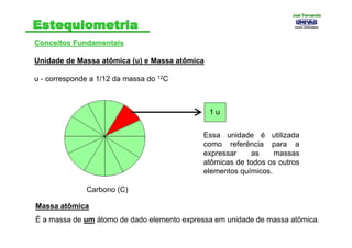 Conceitos FundamentaisConceitos Fundamentais
Unidade de Massa atômica (u) e Massa atômica
u - corresponde a 1/12 da massa do 12C
Carbono (C)
1 u
Essa unidade é utilizada
como referência para a
expressar as massas
atômicas de todos os outros
elementos químicos.
Massa atômica
É a massa de um átomo de dado elemento expressa em unidade de massa atômica.
Joel FernandoJoel Fernando
 