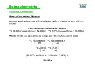 Conceitos FundamentaisConceitos Fundamentais
Massa atômica de um Elemento
A massa atômica de um elemento é dada pela média ponderada de seus isótopos
naturais.
Cálculo da massa atômica do Carbono
12C 98,93% (massa atômica = 12,0000u) 13C 1,07% (massa atômica = 13,0036u)
Método (Divide-se a abundância do isótopo por 100 e multiplica como peso)
12C x abundância + 13C x abundância =
100 100
12C x 98,93 + 13C x 1,07 =
100 100
(12,0000u x 0,9893) + (13,00036u x 0,0107) =
12,0107 u
Joel FernandoJoel Fernando
 