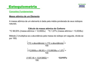 Conceitos FundamentaisConceitos Fundamentais
Massa atômica de um Elemento
A massa atômica de um elemento é dada pela média ponderada de seus isótopos
naturais.
Cálculo da massa atômica do Carbono
12C 98,93% (massa atômica = 12,0000u) 13C 1,07% (massa atômica = 13,0036u)
Método 2 (multiplica-se a abundância pela massa do isótopo em seguida, divide-se
por 100)
(12C x abundância) + (13C x abundância) =
100
(12,0000u x 98,93) + (13,00036u x 1,07) =
100
(1187,16 + 13,913852) = 12,0107u
100 .
Joel FernandoJoel Fernando
 